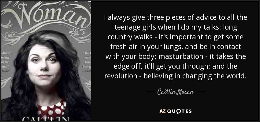 I always give three pieces of advice to all the teenage girls when I do my talks: long country walks - it's important to get some fresh air in your lungs, and be in contact with your body; masturbation - it takes the edge off, it'll get you through; and the revolution - believing in changing the world. - Caitlin Moran