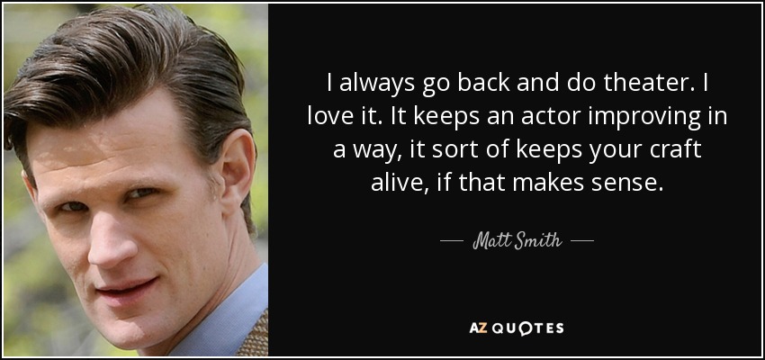 I always go back and do theater. I love it. It keeps an actor improving in a way, it sort of keeps your craft alive, if that makes sense. - Matt Smith