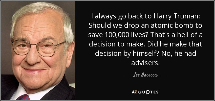 I always go back to Harry Truman: Should we drop an atomic bomb to save 100,000 lives? That's a hell of a decision to make. Did he make that decision by himself? No, he had advisers. - Lee Iacocca