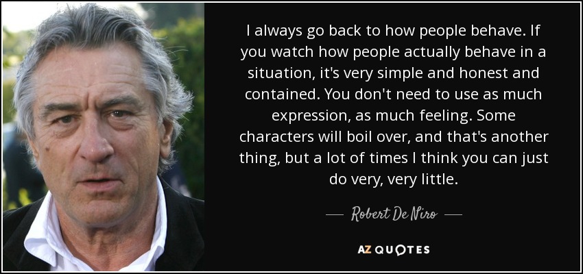 I always go back to how people behave. If you watch how people actually behave in a situation, it's very simple and honest and contained. You don't need to use as much expression, as much feeling. Some characters will boil over, and that's another thing, but a lot of times I think you can just do very, very little. - Robert De Niro