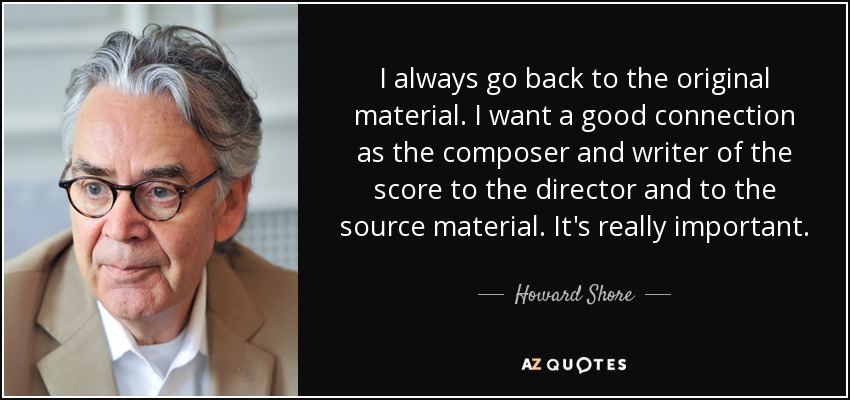 I always go back to the original material. I want a good connection as the composer and writer of the score to the director and to the source material. It's really important. - Howard Shore
