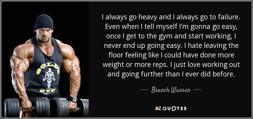 I always go heavy and I always go to failure. Even when I tell myself I'm gonna go easy, once I get to the gym and start working, I never end up going easy. I hate leaving the floor feeling like I could have done more weight or more reps. I just love working out and going further than I ever did before. - Branch Warren