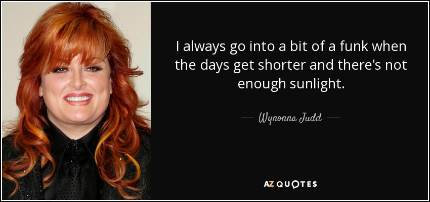 I always go into a bit of a funk when the days get shorter and there's not enough sunlight. - Wynonna Judd