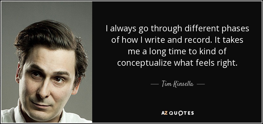I always go through different phases of how I write and record. It takes me a long time to kind of conceptualize what feels right. - Tim Kinsella