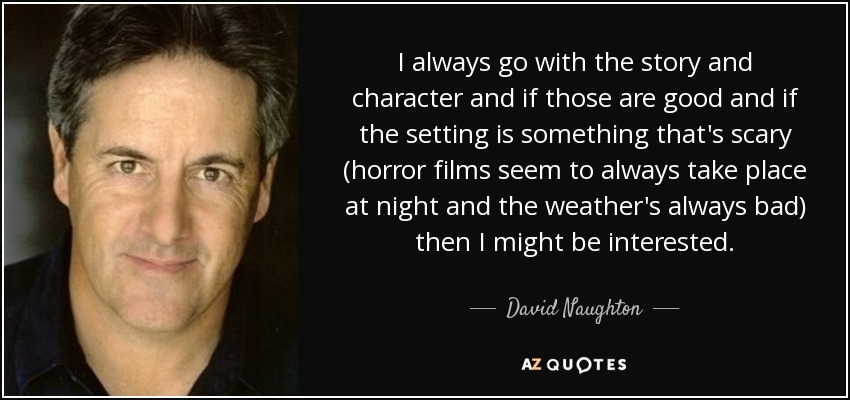 I always go with the story and character and if those are good and if the setting is something that's scary (horror films seem to always take place at night and the weather's always bad) then I might be interested. - David Naughton