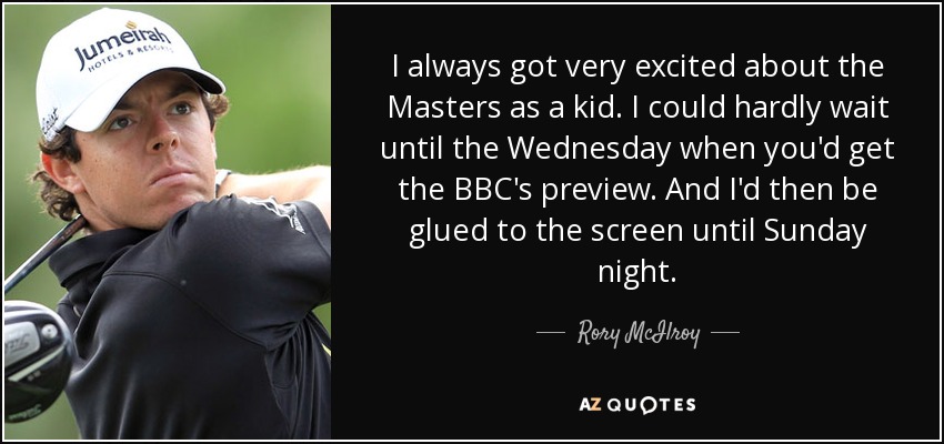 I always got very excited about the Masters as a kid. I could hardly wait until the Wednesday when you'd get the BBC's preview. And I'd then be glued to the screen until Sunday night. - Rory McIlroy