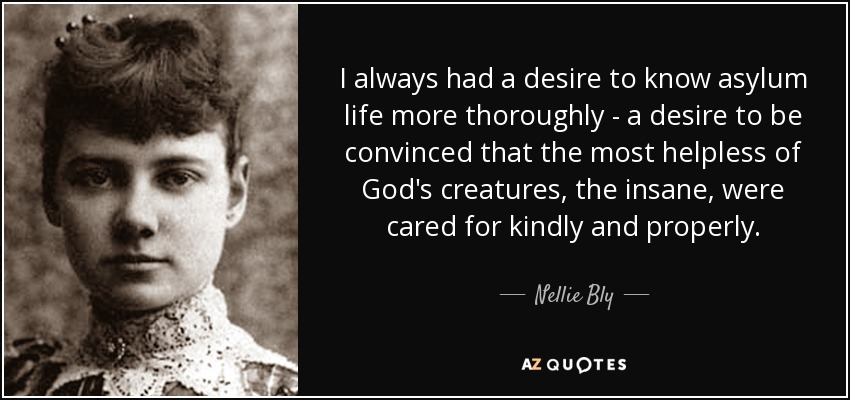 I always had a desire to know asylum life more thoroughly - a desire to be convinced that the most helpless of God's creatures, the insane, were cared for kindly and properly. - Nellie Bly