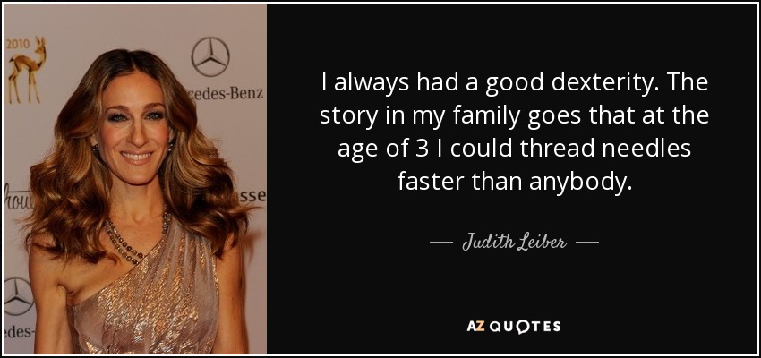 I always had a good dexterity. The story in my family goes that at the age of 3 I could thread needles faster than anybody. - Judith Leiber