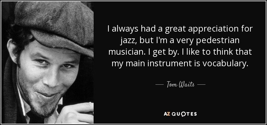 I always had a great appreciation for jazz, but I'm a very pedestrian musician. I get by. I like to think that my main instrument is vocabulary. - Tom Waits