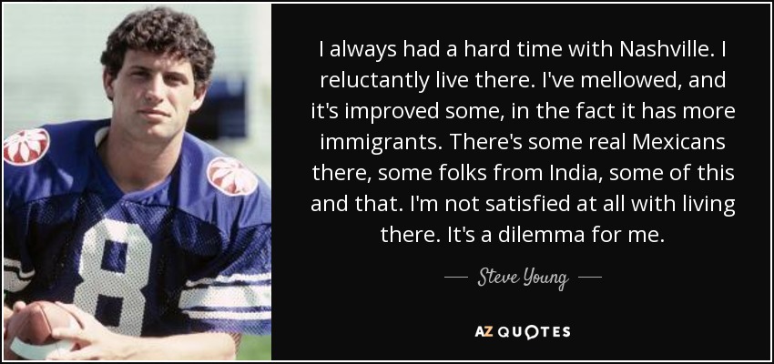 I always had a hard time with Nashville. I reluctantly live there. I've mellowed, and it's improved some, in the fact it has more immigrants. There's some real Mexicans there, some folks from India, some of this and that. I'm not satisfied at all with living there. It's a dilemma for me. - Steve Young