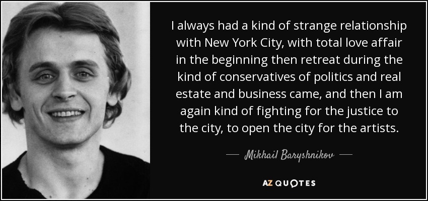 I always had a kind of strange relationship with New York City, with total love affair in the beginning then retreat during the kind of conservatives of politics and real estate and business came, and then I am again kind of fighting for the justice to the city, to open the city for the artists. - Mikhail Baryshnikov