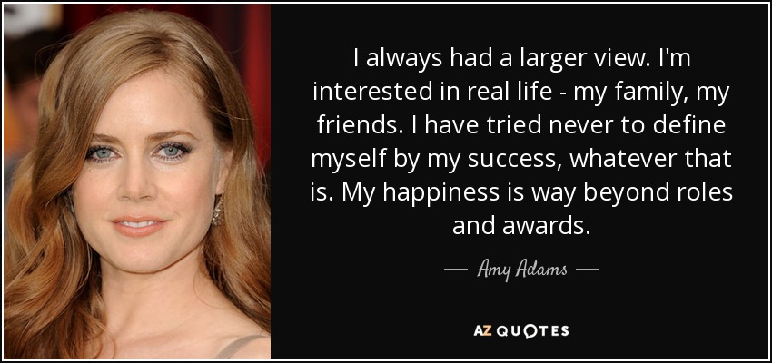 I always had a larger view. I'm interested in real life - my family, my friends. I have tried never to define myself by my success, whatever that is. My happiness is way beyond roles and awards. - Amy Adams