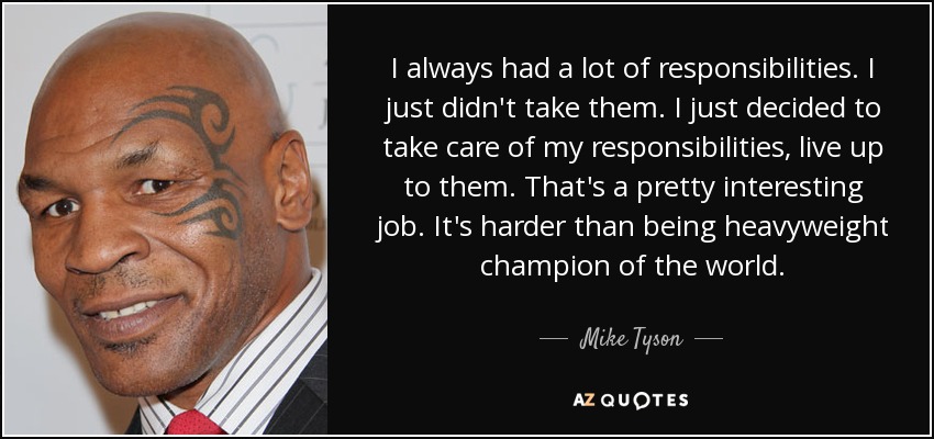 I always had a lot of responsibilities. I just didn't take them. I just decided to take care of my responsibilities, live up to them. That's a pretty interesting job. It's harder than being heavyweight champion of the world. - Mike Tyson