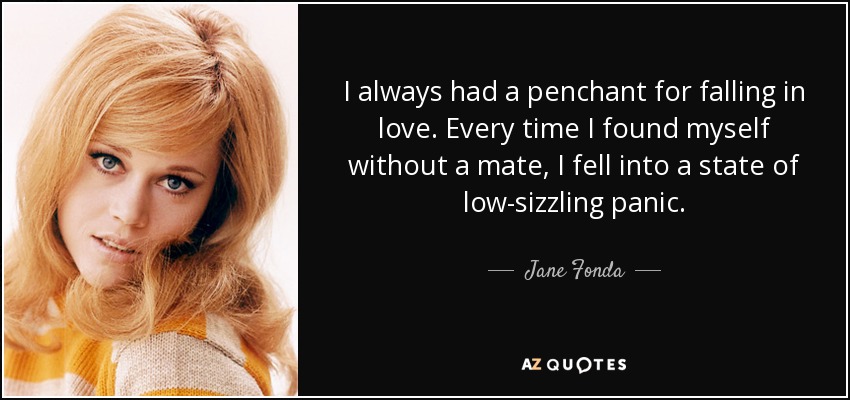 I always had a penchant for falling in love. Every time I found myself without a mate, I fell into a state of low-sizzling panic. - Jane Fonda