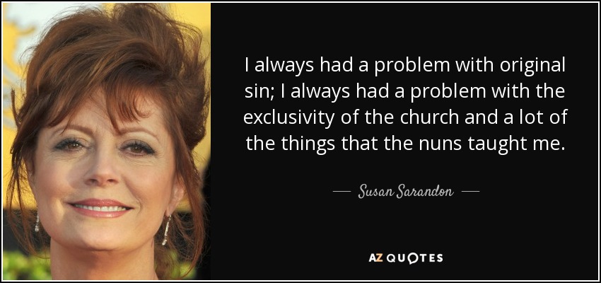 I always had a problem with original sin; I always had a problem with the exclusivity of the church and a lot of the things that the nuns taught me. - Susan Sarandon