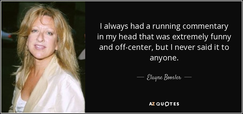 I always had a running commentary in my head that was extremely funny and off-center, but I never said it to anyone. - Elayne Boosler
