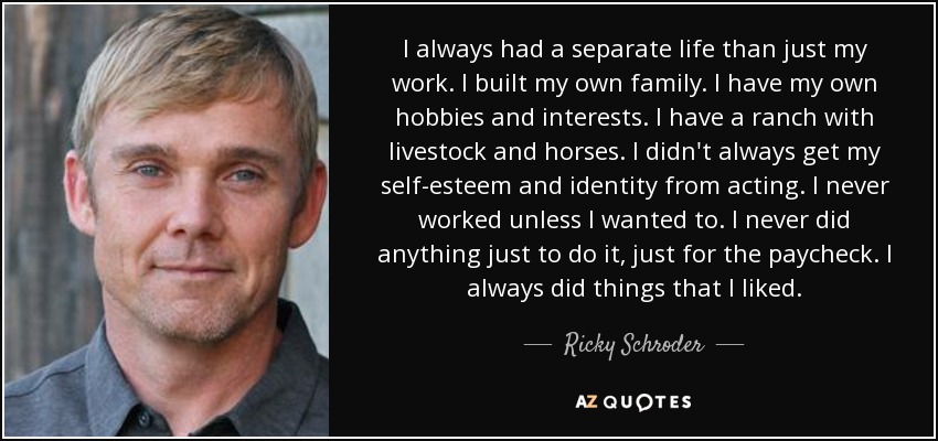 I always had a separate life than just my work. I built my own family. I have my own hobbies and interests. I have a ranch with livestock and horses. I didn't always get my self-esteem and identity from acting. I never worked unless I wanted to. I never did anything just to do it, just for the paycheck. I always did things that I liked. - Ricky Schroder
