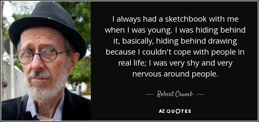 I always had a sketchbook with me when I was young. I was hiding behind it, basically, hiding behind drawing because I couldn't cope with people in real life; I was very shy and very nervous around people. - Robert Crumb