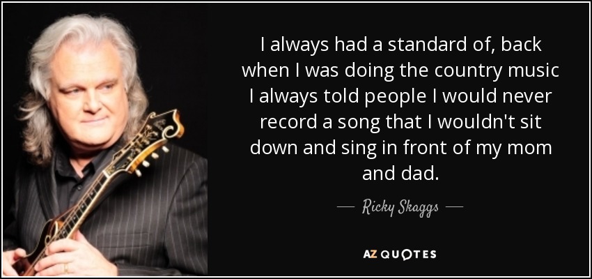 I always had a standard of, back when I was doing the country music I always told people I would never record a song that I wouldn't sit down and sing in front of my mom and dad. - Ricky Skaggs