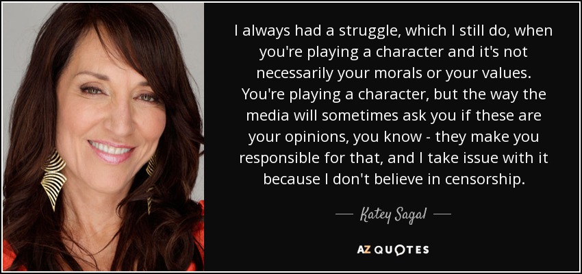 I always had a struggle, which I still do, when you're playing a character and it's not necessarily your morals or your values. You're playing a character, but the way the media will sometimes ask you if these are your opinions, you know - they make you responsible for that, and I take issue with it because I don't believe in censorship. - Katey Sagal
