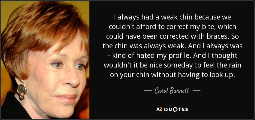 I always had a weak chin because we couldn't afford to correct my bite, which could have been corrected with braces. So the chin was always weak. And I always was - kind of hated my profile. And I thought wouldn't it be nice someday to feel the rain on your chin without having to look up. - Carol Burnett