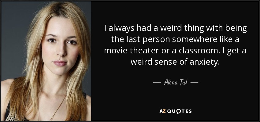 I always had a weird thing with being the last person somewhere like a movie theater or a classroom. I get a weird sense of anxiety. - Alona Tal