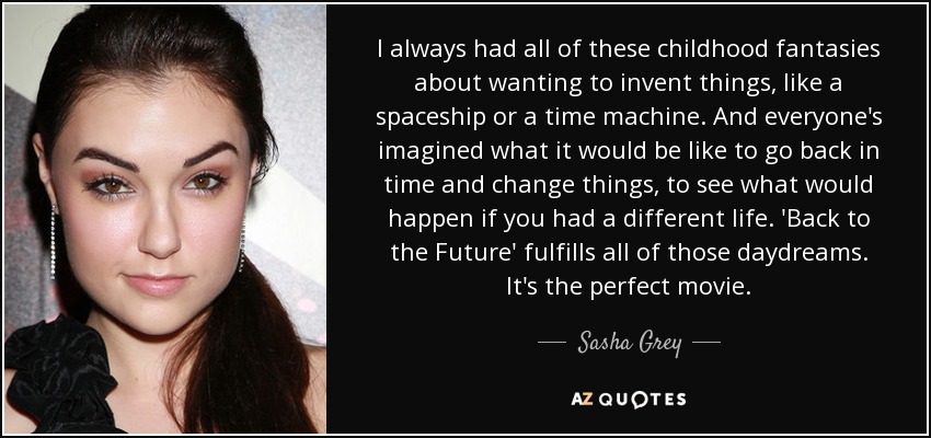 I always had all of these childhood fantasies about wanting to invent things, like a spaceship or a time machine. And everyone's imagined what it would be like to go back in time and change things, to see what would happen if you had a different life. 'Back to the Future' fulfills all of those daydreams. It's the perfect movie. - Sasha Grey