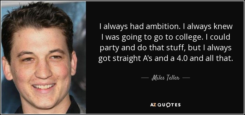 I always had ambition. I always knew I was going to go to college. I could party and do that stuff, but I always got straight A's and a 4.0 and all that. - Miles Teller