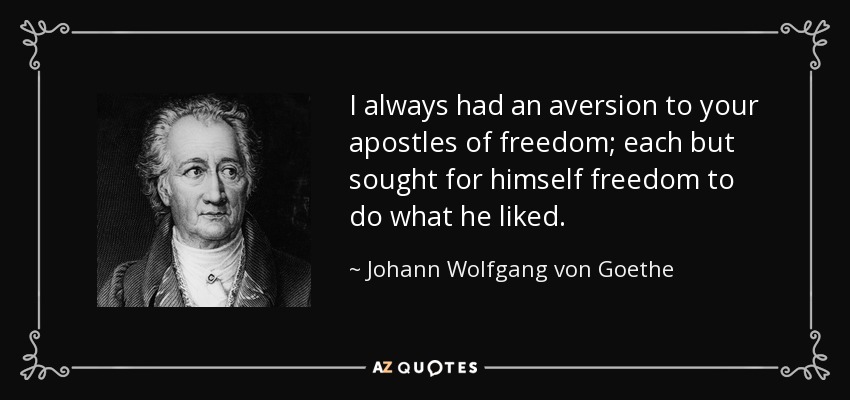 I always had an aversion to your apostles of freedom; each but sought for himself freedom to do what he liked. - Johann Wolfgang von Goethe