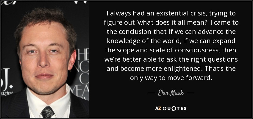 I always had an existential crisis, trying to figure out ‘what does it all mean?’ I came to the conclusion that if we can advance the knowledge of the world, if we can expand the scope and scale of consciousness, then, we’re better able to ask the right questions and become more enlightened. That’s the only way to move forward. - Elon Musk