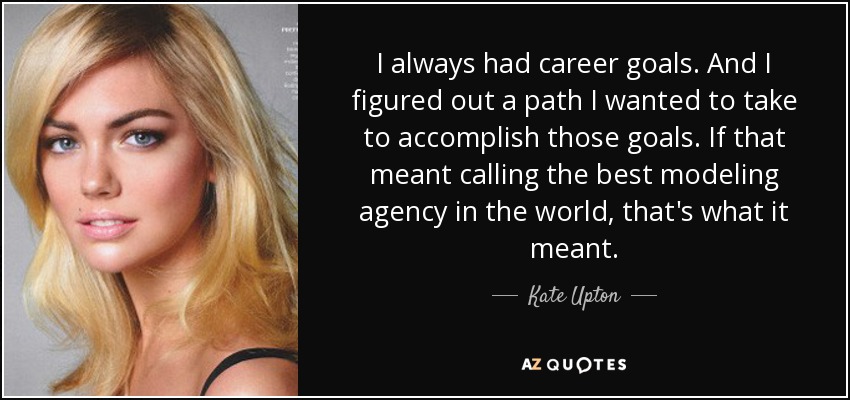 I always had career goals. And I figured out a path I wanted to take to accomplish those goals. If that meant calling the best modeling agency in the world, that's what it meant. - Kate Upton