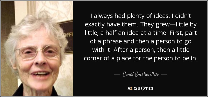 I always had plenty of ideas. I didn’t exactly have them. They grew—little by little, a half an idea at a time. First, part of a phrase and then a person to go with it. After a person, then a little corner of a place for the person to be in. - Carol Emshwiller