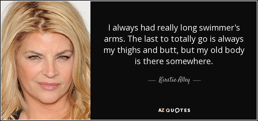 I always had really long swimmer's arms. The last to totally go is always my thighs and butt, but my old body is there somewhere. - Kirstie Alley