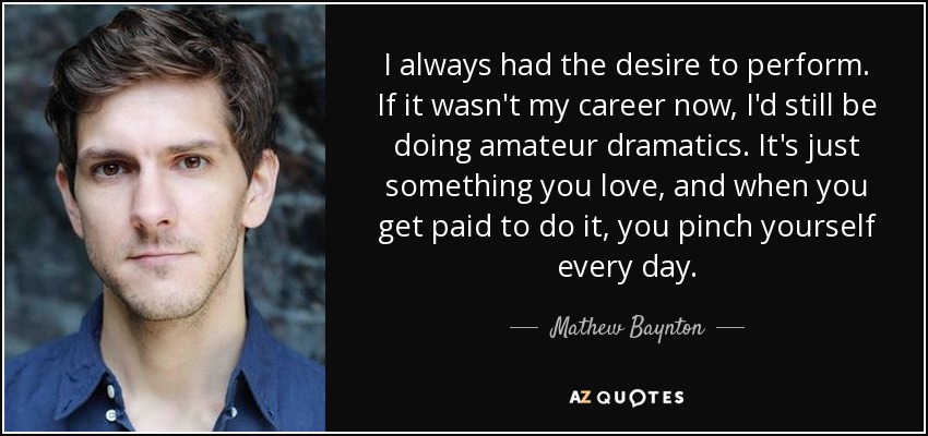 I always had the desire to perform. If it wasn't my career now, I'd still be doing amateur dramatics. It's just something you love, and when you get paid to do it, you pinch yourself every day. - Mathew Baynton
