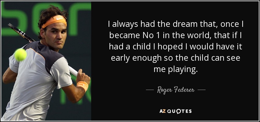 I always had the dream that, once I became No 1 in the world, that if I had a child I hoped I would have it early enough so the child can see me playing. - Roger Federer