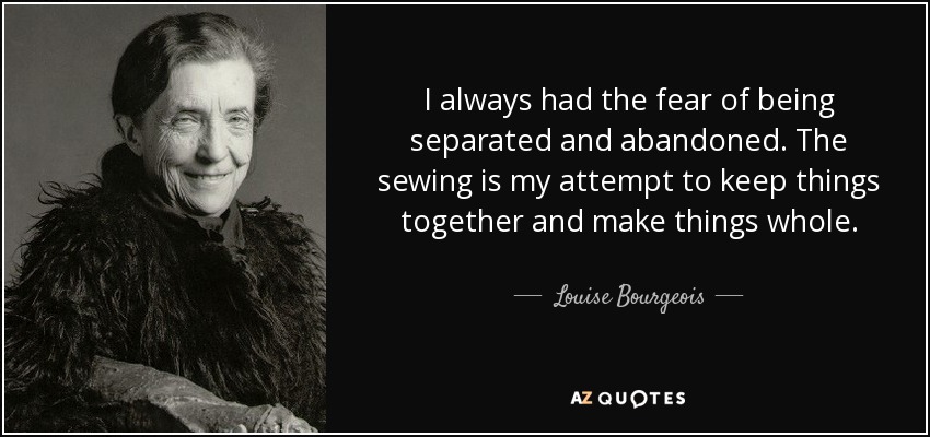 I always had the fear of being separated and abandoned. The sewing is my attempt to keep things together and make things whole. - Louise Bourgeois