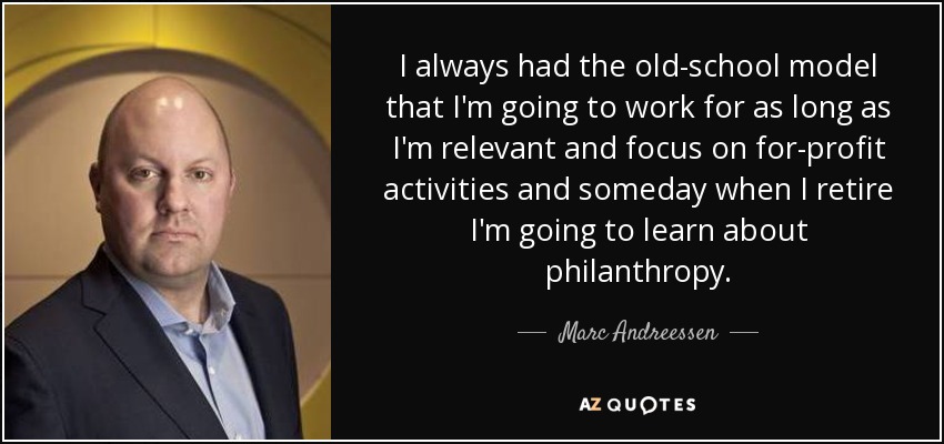 I always had the old-school model that I'm going to work for as long as I'm relevant and focus on for-profit activities and someday when I retire I'm going to learn about philanthropy. - Marc Andreessen