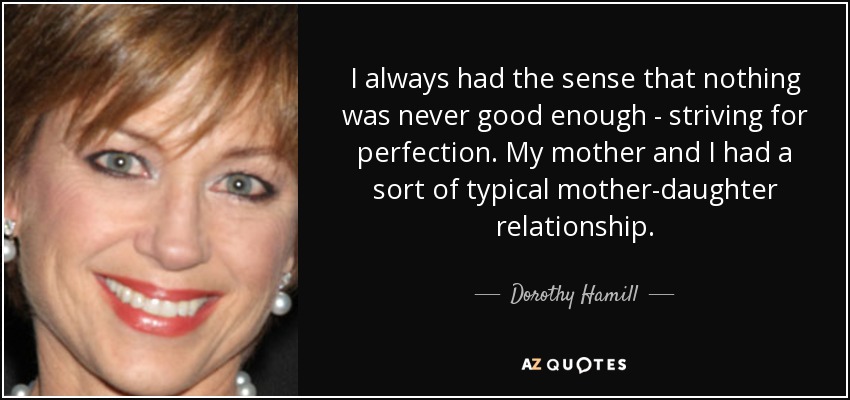 I always had the sense that nothing was never good enough - striving for perfection. My mother and I had a sort of typical mother-daughter relationship. - Dorothy Hamill