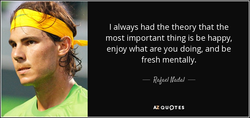 I always had the theory that the most important thing is be happy, enjoy what are you doing, and be fresh mentally. - Rafael Nadal