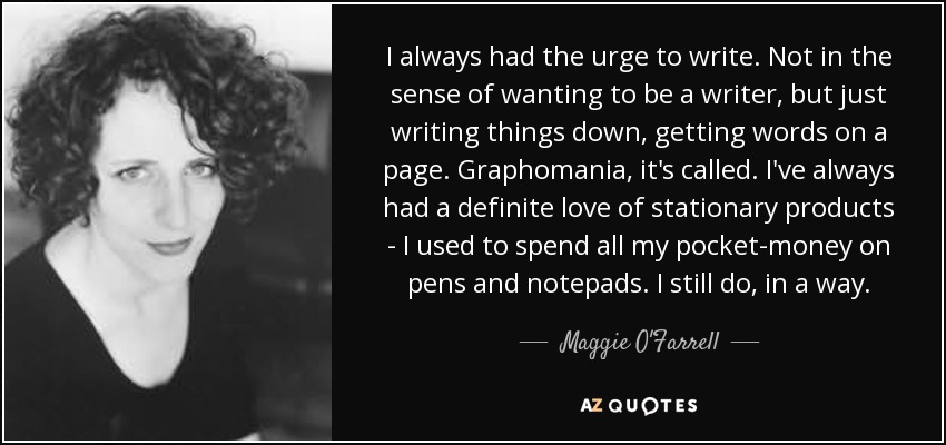 I always had the urge to write. Not in the sense of wanting to be a writer, but just writing things down, getting words on a page. Graphomania, it's called. I've always had a definite love of stationary products - I used to spend all my pocket-money on pens and notepads. I still do, in a way. - Maggie O'Farrell