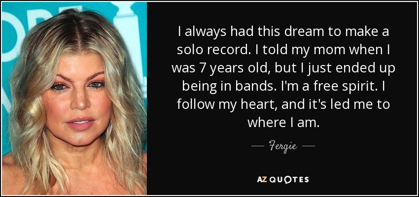 I always had this dream to make a solo record. I told my mom when I was 7 years old, but I just ended up being in bands. I'm a free spirit. I follow my heart, and it's led me to where I am. - Fergie