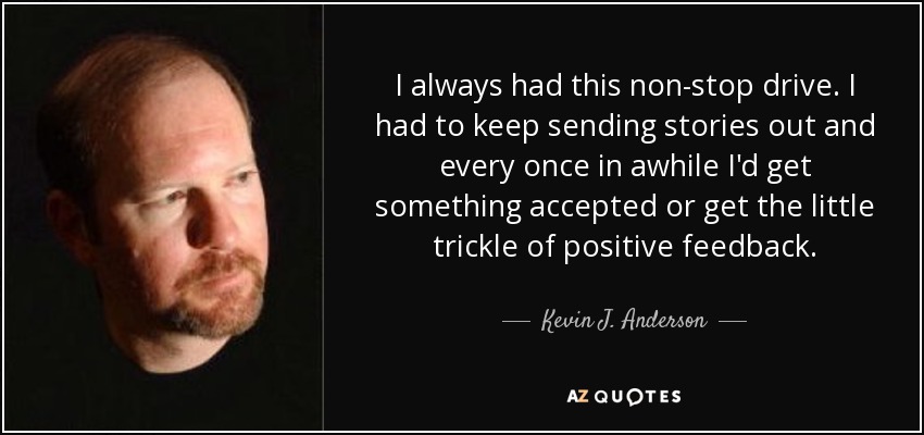 I always had this non-stop drive. I had to keep sending stories out and every once in awhile I'd get something accepted or get the little trickle of positive feedback. - Kevin J. Anderson