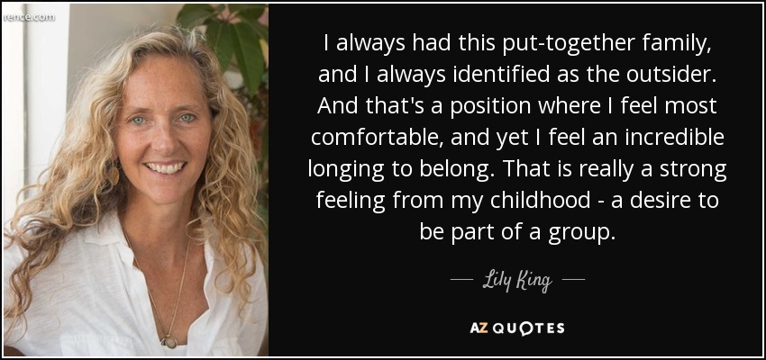 I always had this put-together family, and I always identified as the outsider. And that's a position where I feel most comfortable, and yet I feel an incredible longing to belong. That is really a strong feeling from my childhood - a desire to be part of a group. - Lily King