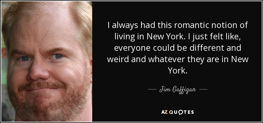 I always had this romantic notion of living in New York. I just felt like, everyone could be different and weird and whatever they are in New York. - Jim Gaffigan