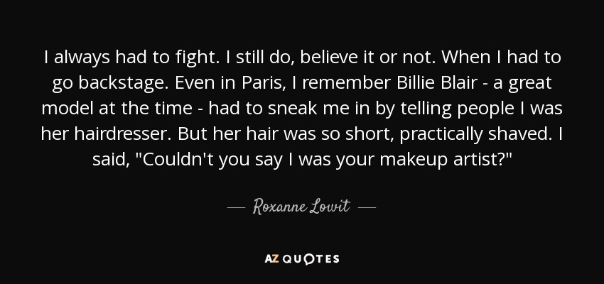 I always had to fight. I still do, believe it or not. When I had to go backstage. Even in Paris, I remember Billie Blair - a great model at the time - had to sneak me in by telling people I was her hairdresser. But her hair was so short, practically shaved. I said, 