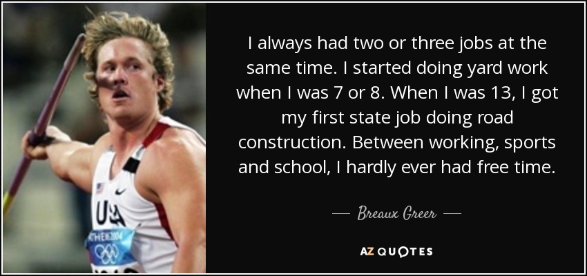 I always had two or three jobs at the same time. I started doing yard work when I was 7 or 8. When I was 13, I got my first state job doing road construction. Between working, sports and school, I hardly ever had free time. - Breaux Greer
