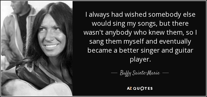 I always had wished somebody else would sing my songs, but there wasn't anybody who knew them, so I sang them myself and eventually became a better singer and guitar player. - Buffy Sainte-Marie