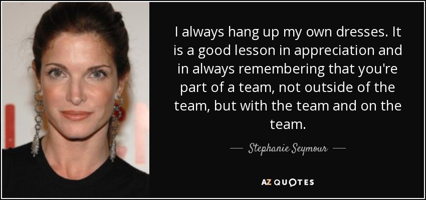I always hang up my own dresses. It is a good lesson in appreciation and in always remembering that you're part of a team, not outside of the team, but with the team and on the team. - Stephanie Seymour