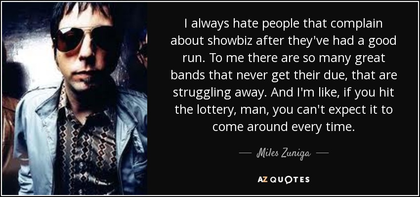 I always hate people that complain about showbiz after they've had a good run. To me there are so many great bands that never get their due, that are struggling away. And I'm like, if you hit the lottery, man, you can't expect it to come around every time. - Miles Zuniga