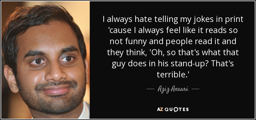I always hate telling my jokes in print 'cause I always feel like it reads so not funny and people read it and they think, 'Oh, so that's what that guy does in his stand-up? That's terrible.' - Aziz Ansari